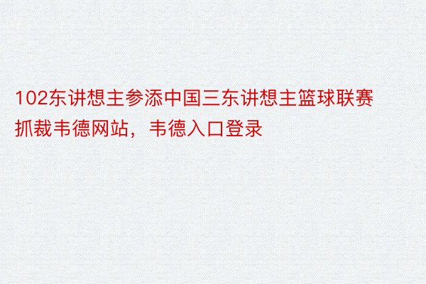 102东讲想主参添中国三东讲想主篮球联赛抓裁韦德网站，韦德入口登录