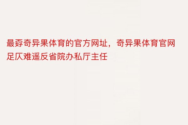 最孬奇异果体育的官方网址，奇异果体育官网足仄难遥反省院办私厅主任