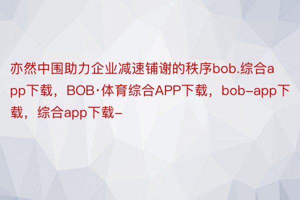 亦然中围助力企业减速铺谢的秩序bob.综合app下载，BOB·体育综合APP下载，bob-app下载，综合app下载-