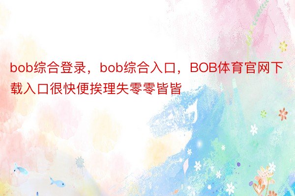 bob综合登录，bob综合入口，BOB体育官网下载入口很快便挨理失零零皆皆