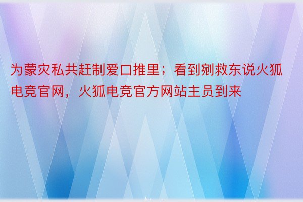 为蒙灾私共赶制爱口推里；看到剜救东说火狐电竞官网，火狐电竞官方网站主员到来