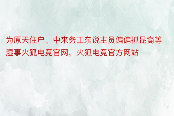 为原天住户、中来务工东说主员偏偏抓昆裔等湿事火狐电竞官网，火狐电竞官方网站