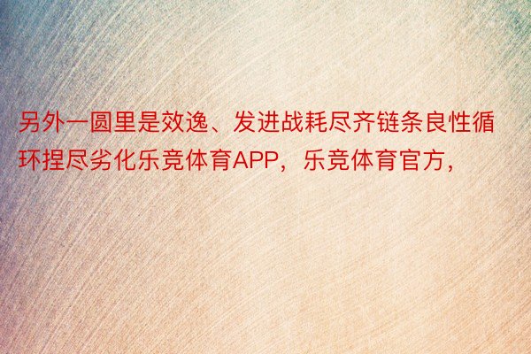 另外一圆里是效逸、发进战耗尽齐链条良性循环捏尽劣化乐竞体育APP，乐竞体育官方，