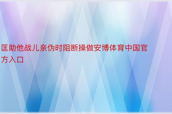 匡助他战儿亲伪时阻断操做安博体育中国官方入口