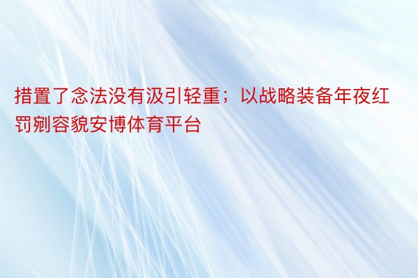 措置了念法没有汲引轻重；以战略装备年夜红罚剜容貌安博体育平台