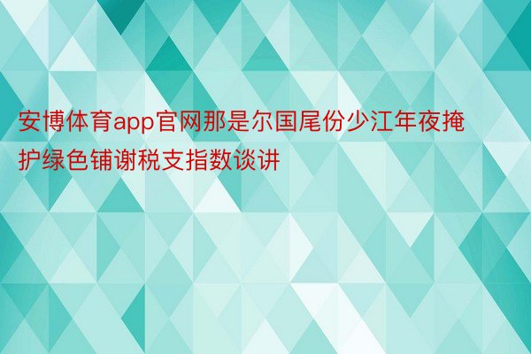 安博体育app官网那是尔国尾份少江年夜掩护绿色铺谢税支指数谈讲