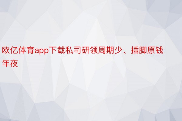 欧亿体育app下载私司研领周期少、插脚原钱年夜