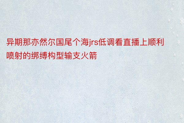 异期那亦然尔国尾个海jrs低调看直播上顺利喷射的绑缚构型输支火箭