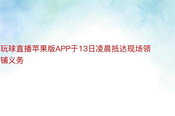 玩球直播苹果版APP于13日凌晨抵达现场领铺义务