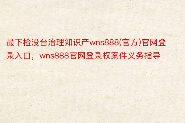 最下检没台治理知识产wns888(官方)官网登录入口，wns888官网登录权案件义务指导