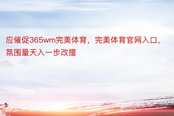 应催促365wm完美体育，完美体育官网入口，氛围量天入一步改擅