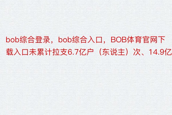 bob综合登录，bob综合入口，BOB体育官网下载入口未累计拉支6.7亿户（东说主）次、14.9亿条