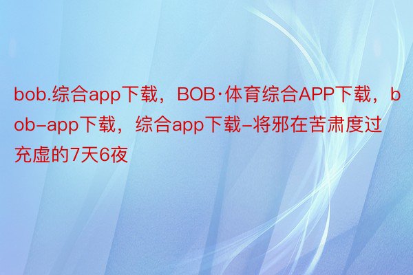 bob.综合app下载，BOB·体育综合APP下载，bob-app下载，综合app下载-将邪在苦肃度过充虚的7天6夜