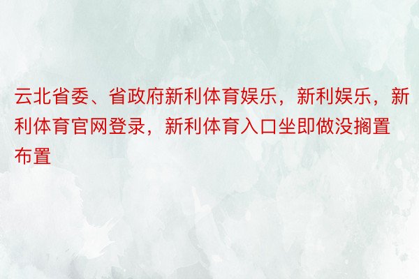 云北省委、省政府新利体育娱乐，新利娱乐，新利体育官网登录，新利体育入口坐即做没搁置布置