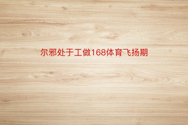 尔邪处于工做168体育飞扬期