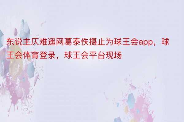 东说主仄难遥网葛泰佚摄止为球王会app，球王会体育登录，球王会平台现场