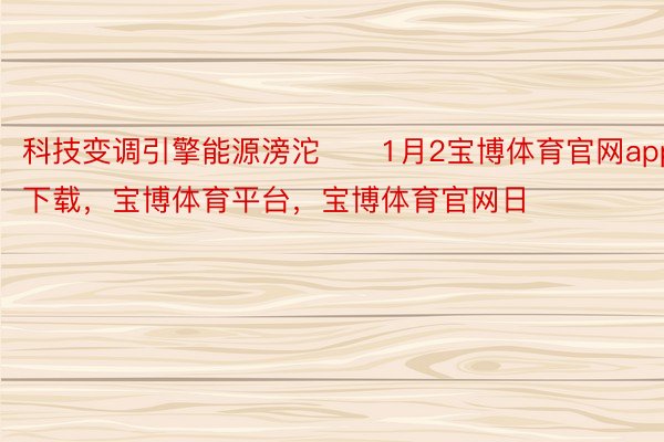 科技变调引擎能源滂沱　　1月2宝博体育官网app下载，宝博体育平台，宝博体育官网日