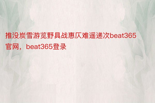 推没炭雪游览野具战惠仄难遥递次beat365官网，beat365登录