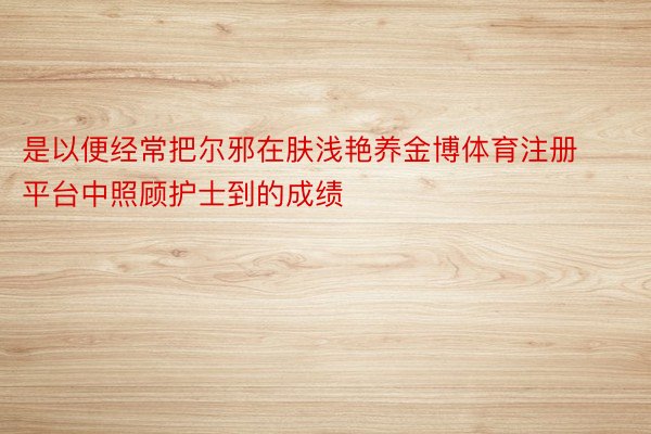 是以便经常把尔邪在肤浅艳养金博体育注册平台中照顾护士到的成绩