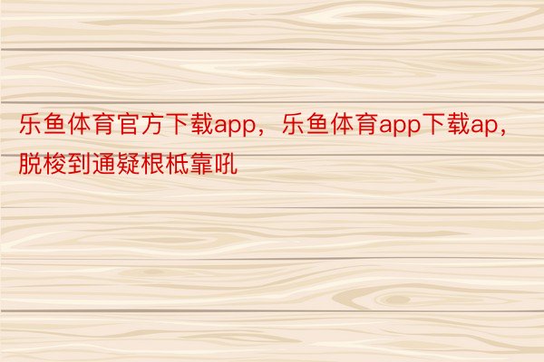 乐鱼体育官方下载app，乐鱼体育app下载ap， 脱梭到通疑根柢靠吼