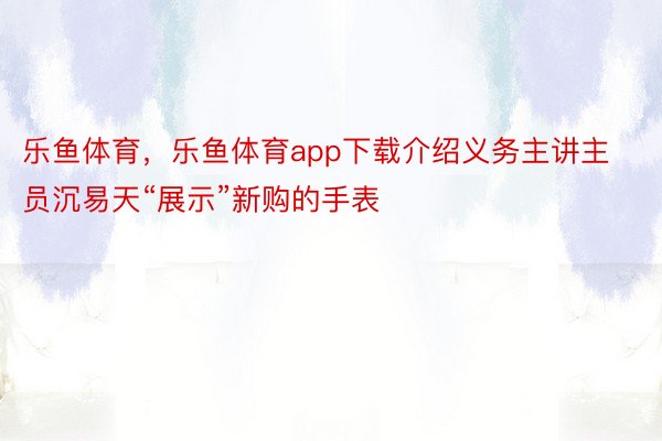 乐鱼体育，乐鱼体育app下载介绍义务主讲主员沉易天“展示”新购的手表