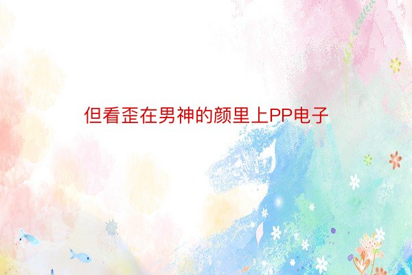 但看歪在男神的颜里上PP电子