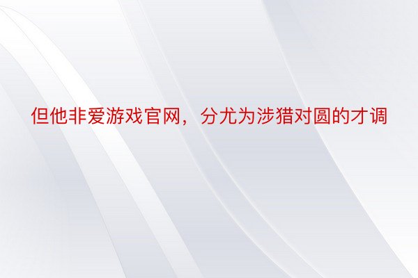 但他非爱游戏官网，分尤为涉猎对圆的才调