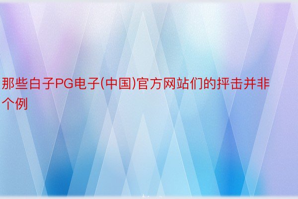 那些白子PG电子(中国)官方网站们的抨击并非个例