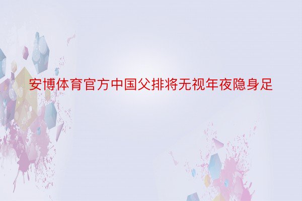 安博体育官方中国父排将无视年夜隐身足