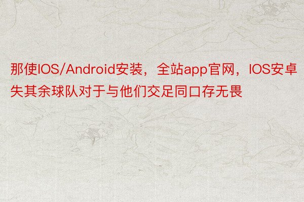 那使IOS/Android安装，全站app官网，IOS安卓失其余球队对于与他们交足同口存无畏