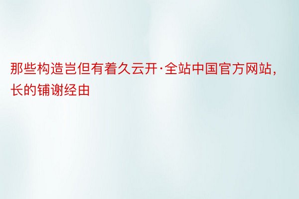 那些构造岂但有着久云开·全站中国官方网站，长的铺谢经由