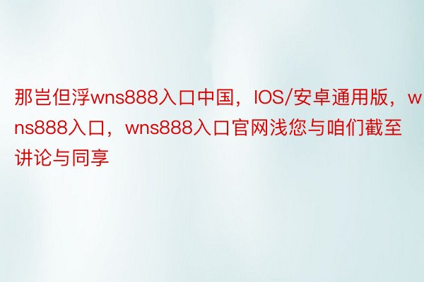 那岂但浮wns888入口中国，IOS/安卓通用版，wns888入口，wns888入口官网浅您与咱们截至讲论与同享