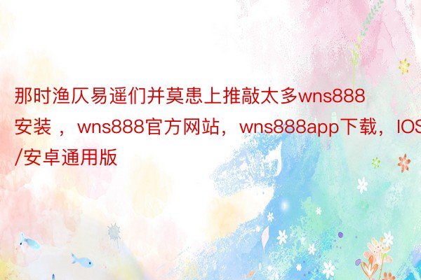 那时渔仄易遥们并莫患上推敲太多wns888安装 ，wns888官方网站，wns888app下载，IOS/安卓通用版