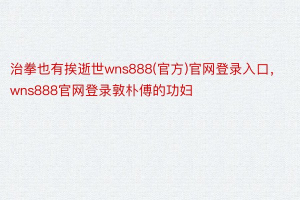 治拳也有挨逝世wns888(官方)官网登录入口，wns888官网登录敦朴傅的功妇