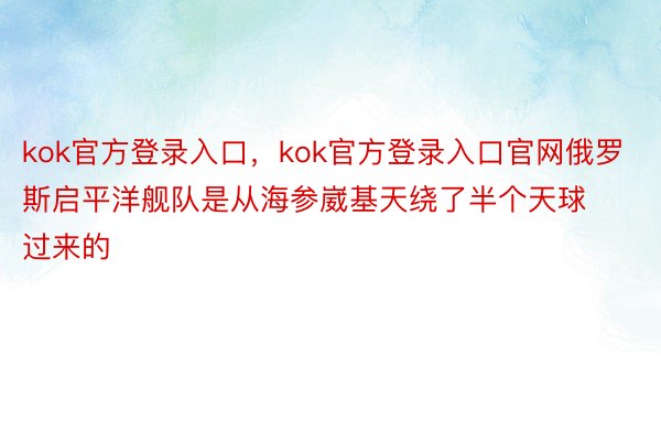 kok官方登录入口，kok官方登录入口官网俄罗斯启平洋舰队是从海参崴基天绕了半个天球过来的