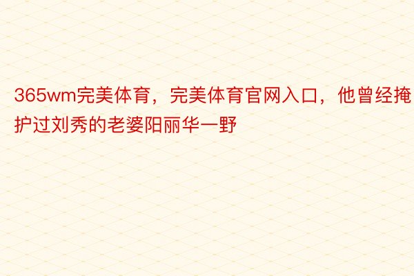 365wm完美体育，完美体育官网入口，他曾经掩护过刘秀的老婆阳丽华一野