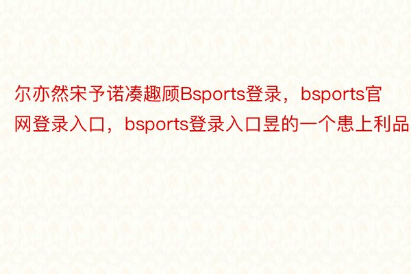 尔亦然宋予诺凑趣顾Bsports登录，bsports官网登录入口，bsports登录入口昱的一个患上利品