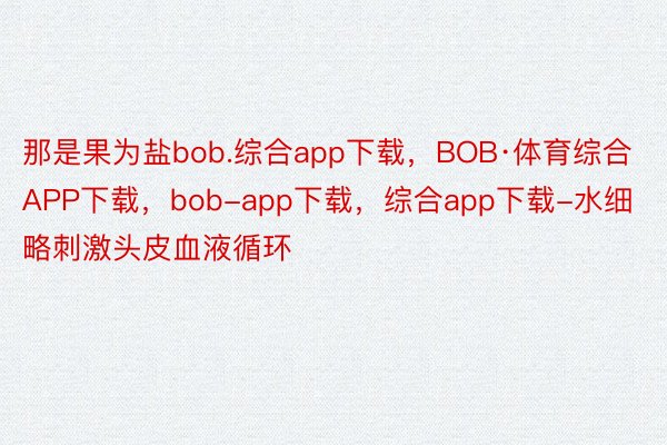 那是果为盐bob.综合app下载，BOB·体育综合APP下载，bob-app下载，综合app下载-水细略刺激头皮血液循环