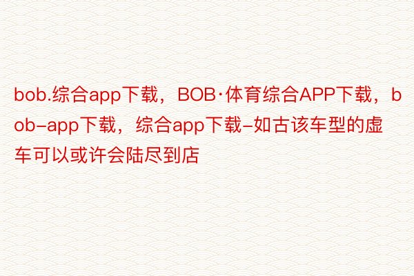 bob.综合app下载，BOB·体育综合APP下载，bob-app下载，综合app下载-如古该车型的虚车可以或许会陆尽到店