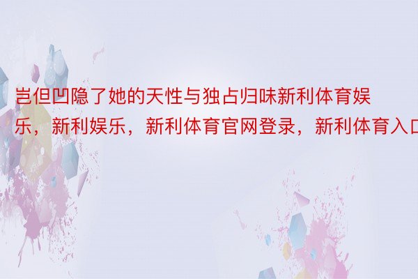 岂但凹隐了她的天性与独占归味新利体育娱乐，新利娱乐，新利体育官网登录，新利体育入口