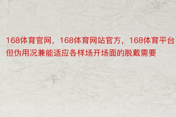 168体育官网，168体育网站官方，168体育平台岂但伪用况兼能适应各样场开场面的脱戴需要