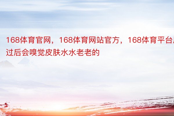 168体育官网，168体育网站官方，168体育平台用过后会嗅觉皮肤水水老老的