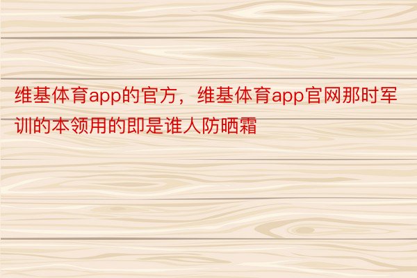 维基体育app的官方，维基体育app官网那时军训的本领用的即是谁人防晒霜