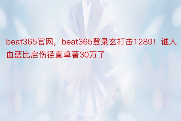 beat365官网，beat365登录玄打击1289！谁人血蓝比启伤径直卓著30万了