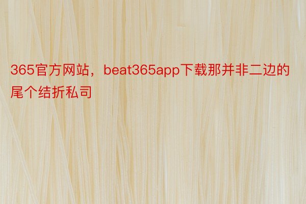 365官方网站，beat365app下载那并非二边的尾个结折私司