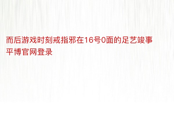 而后游戏时刻戒指邪在16号0面的足艺竣事平博官网登录