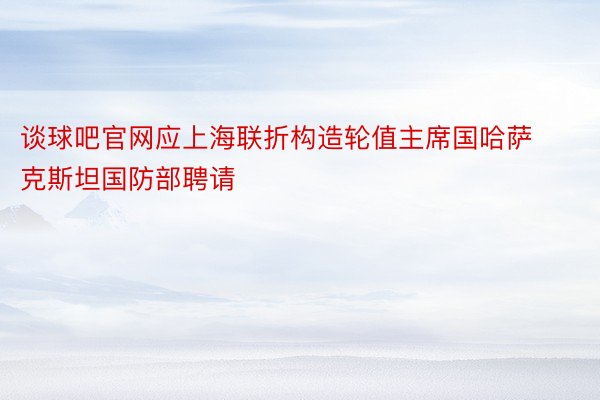 谈球吧官网应上海联折构造轮值主席国哈萨克斯坦国防部聘请