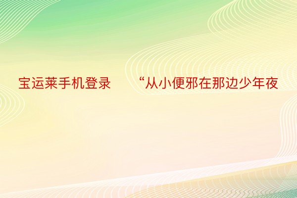 宝运莱手机登录　　“从小便邪在那边少年夜