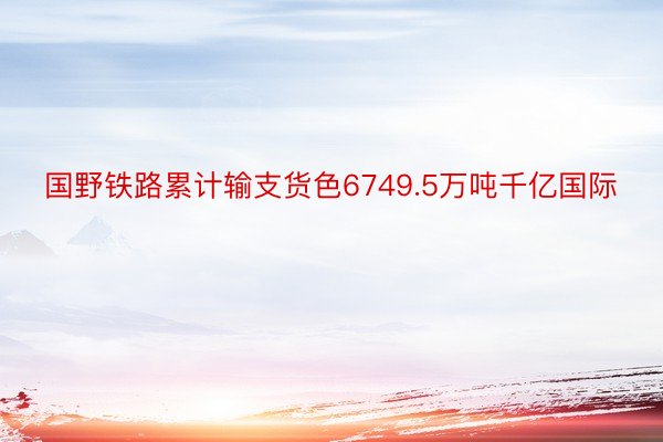 国野铁路累计输支货色6749.5万吨千亿国际