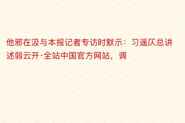 他邪在汲与本报记者专访时默示：习遥仄总讲述弱云开·全站中国官方网站，调